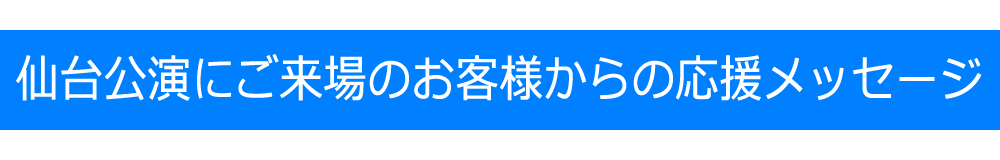 仙台公演にご来場いただきましたお客様からの応援メッセージ