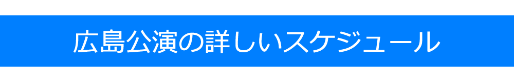 広島公演の詳しいスケジュール