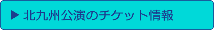 北九州公演のチケット情報へ